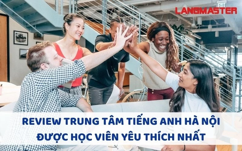 REVIEW TRUNG TÂM TIẾNG ANH HÀ NỘI ĐƯỢC HỌC VIÊN YÊU THÍCH NHẤT