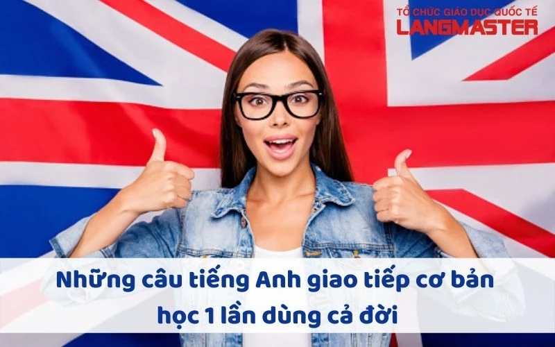 NHỮNG CÂU TIẾNG ANH GIAO TIẾP CƠ BẢN HỌC 1 LẦN DÙNG CẢ ĐỜI