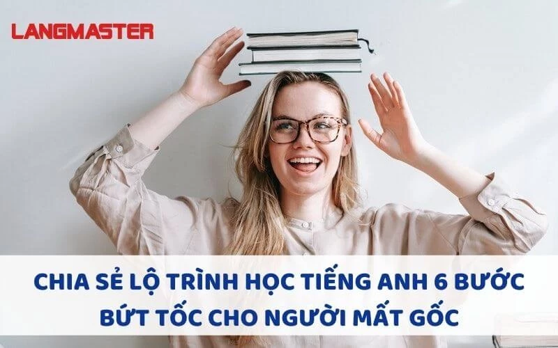 CHIA SẺ LỘ TRÌNH HỌC TIẾNG ANH 6 BƯỚC BỨT TỐC CHO NGƯỜI MẤT GỐC