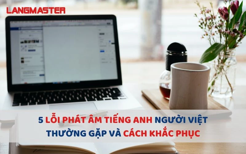 5 LỖI PHÁT ÂM TIẾNG ANH NGƯỜI VIỆT THƯỜNG GẶP VÀ CÁCH KHẮC PHỤC