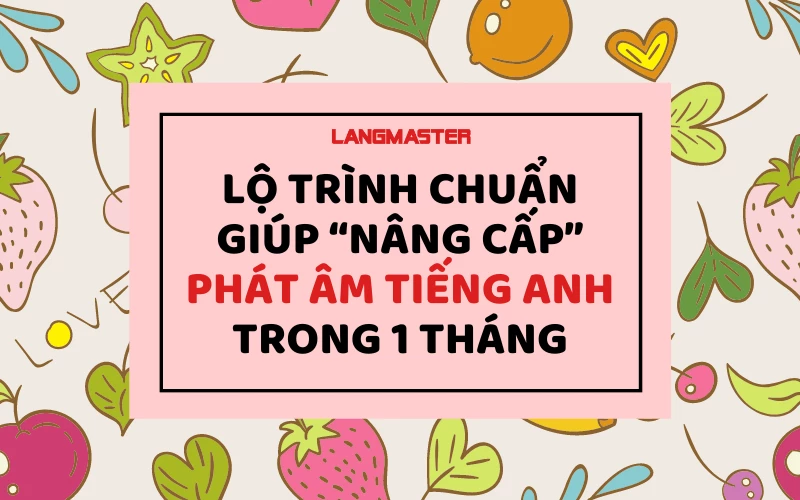 LỘ TRÌNH CHUẨN GIÚP “NÂNG CẤP” PHÁT ÂM TIẾNG ANH TRONG 1 THÁNG