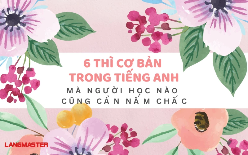 6 THÌ CƠ BẢN TRONG TIẾNG ANH MÀ NGƯỜI HỌC NÀO CŨNG CẦN NẮM CHẮC