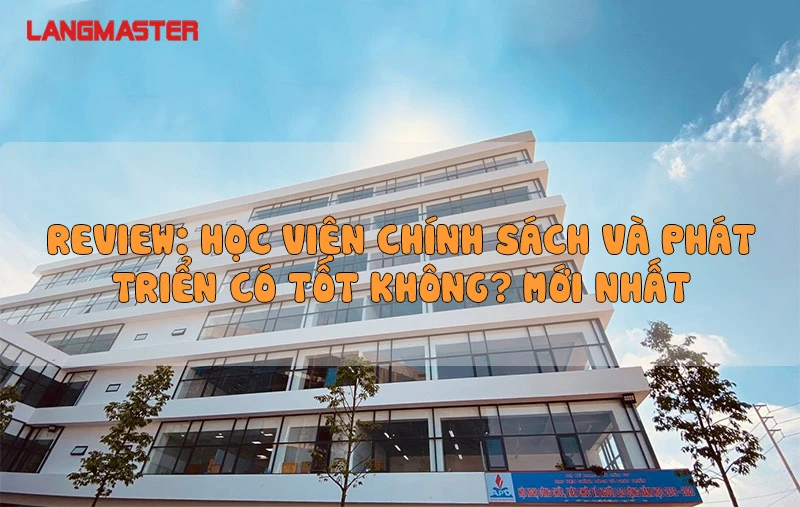 REVIEW HỌC VIỆN CHÍNH SÁCH VÀ PHÁT TRIỂN CÓ TỐT KHÔNG? MỚI NHẤT