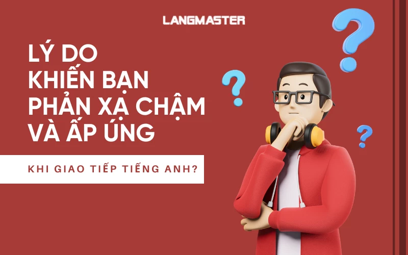 5 LÝ DO KHIẾN BẠN PHẢN XẠ CHẬM VÀ ẤP ÚNG KHI GIAO TIẾP TIẾNG ANH?